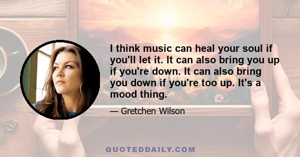 I think music can heal your soul if you'll let it. It can also bring you up if you're down. It can also bring you down if you're too up. It's a mood thing.