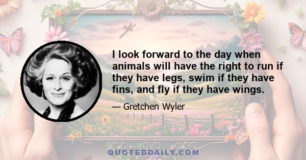 I look forward to the day when animals will have the right to run if they have legs, swim if they have fins, and fly if they have wings.