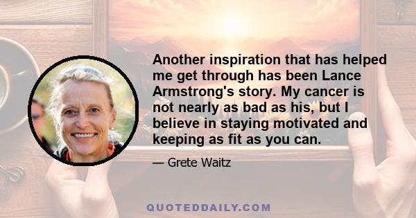 Another inspiration that has helped me get through has been Lance Armstrong's story. My cancer is not nearly as bad as his, but I believe in staying motivated and keeping as fit as you can.