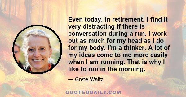 Even today, in retirement, I find it very distracting if there is conversation during a run. I work out as much for my head as I do for my body. I'm a thinker. A lot of my ideas come to me more easily when I am running. 