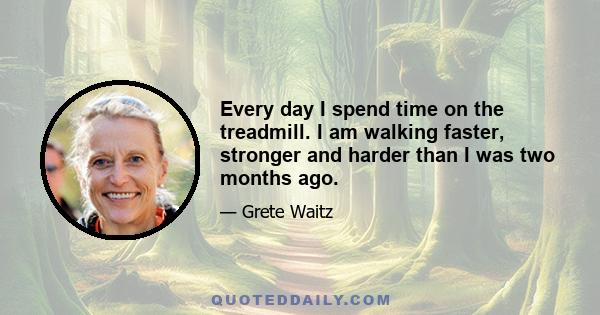 Every day I spend time on the treadmill. I am walking faster, stronger and harder than I was two months ago.