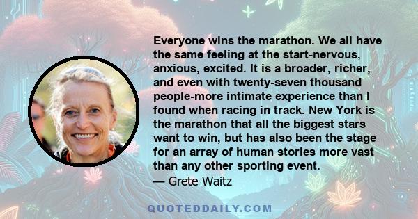 Everyone wins the marathon. We all have the same feeling at the start-nervous, anxious, excited. It is a broader, richer, and even with twenty-seven thousand people-more intimate experience than I found when racing in