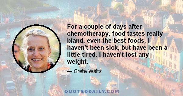 For a couple of days after chemotherapy, food tastes really bland, even the best foods. I haven't been sick, but have been a little tired. I haven't lost any weight.