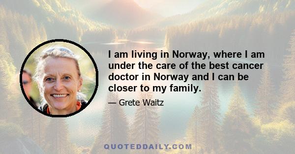 I am living in Norway, where I am under the care of the best cancer doctor in Norway and I can be closer to my family.