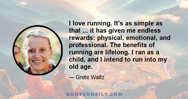 I love running. It's as simple as that ... it has given me endless rewards: physical, emotional, and professional. The benefits of running are lifelong. I ran as a child, and I intend to run into my old age.