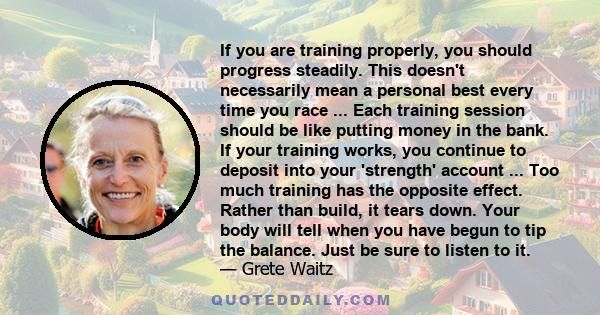 If you are training properly, you should progress steadily. This doesn't necessarily mean a personal best every time you race ... Each training session should be like putting money in the bank. If your training works,