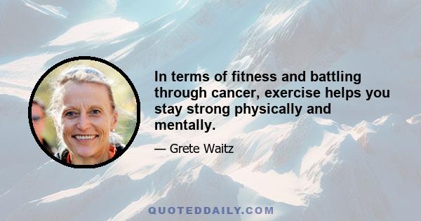 In terms of fitness and battling through cancer, exercise helps you stay strong physically and mentally.