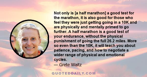 Not only is [a half marathon] a good test for the marathon, it is also good for those who feel they were just getting going in a 10K and are physically and mentally primed to go further. A half marathon is a good test