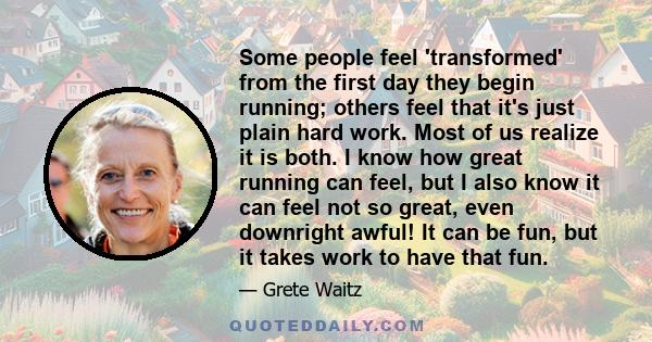 Some people feel 'transformed' from the first day they begin running; others feel that it's just plain hard work. Most of us realize it is both. I know how great running can feel, but I also know it can feel not so