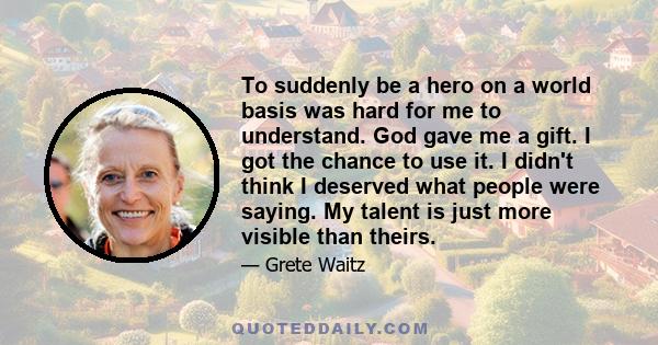 To suddenly be a hero on a world basis was hard for me to understand. God gave me a gift. I got the chance to use it. I didn't think I deserved what people were saying. My talent is just more visible than theirs.