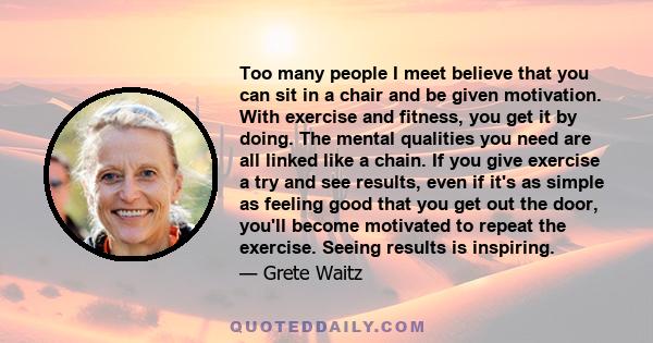 Too many people I meet believe that you can sit in a chair and be given motivation. With exercise and fitness, you get it by doing. The mental qualities you need are all linked like a chain. If you give exercise a try