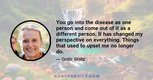 You go into the disease as one person and come out of it as a different person. It has changed my perspective on everything. Things that used to upset me no longer do.