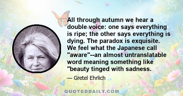 All through autumn we hear a double voice: one says everything is ripe; the other says everything is dying. The paradox is exquisite. We feel what the Japanese call aware--an almost untranslatable word meaning something 