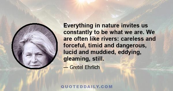 Everything in nature invites us constantly to be what we are. We are often like rivers: careless and forceful, timid and dangerous, lucid and muddied, eddying, gleaming, still.