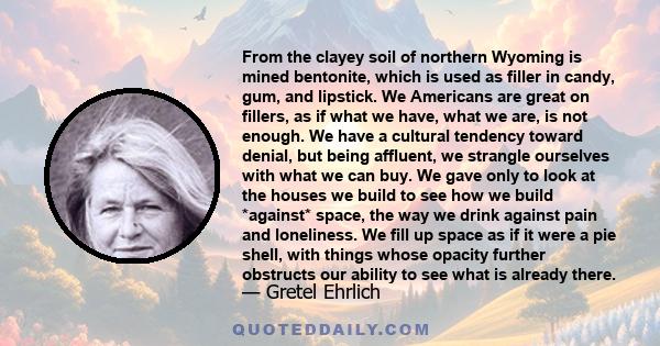 From the clayey soil of northern Wyoming is mined bentonite, which is used as filler in candy, gum, and lipstick. We Americans are great on fillers, as if what we have, what we are, is not enough. We have a cultural