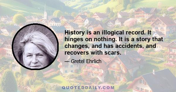 History is an illogical record. It hinges on nothing. It is a story that changes, and has accidents, and recovers with scars.