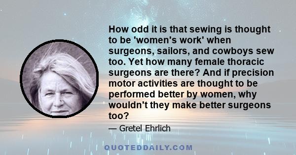 How odd it is that sewing is thought to be 'women's work' when surgeons, sailors, and cowboys sew too. Yet how many female thoracic surgeons are there? And if precision motor activities are thought to be performed