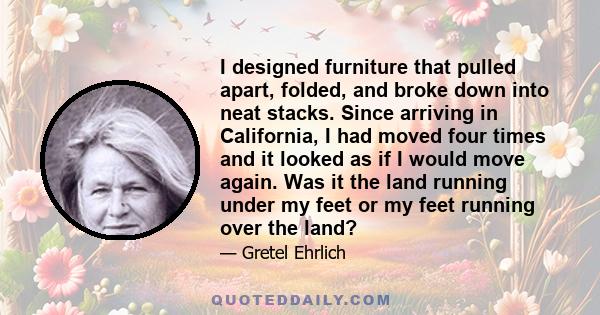 I designed furniture that pulled apart, folded, and broke down into neat stacks. Since arriving in California, I had moved four times and it looked as if I would move again. Was it the land running under my feet or my