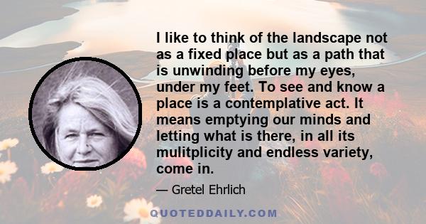 I like to think of the landscape not as a fixed place but as a path that is unwinding before my eyes, under my feet. To see and know a place is a contemplative act. It means emptying our minds and letting what is there, 