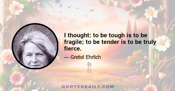 I thought: to be tough is to be fragile; to be tender is to be truly fierce.