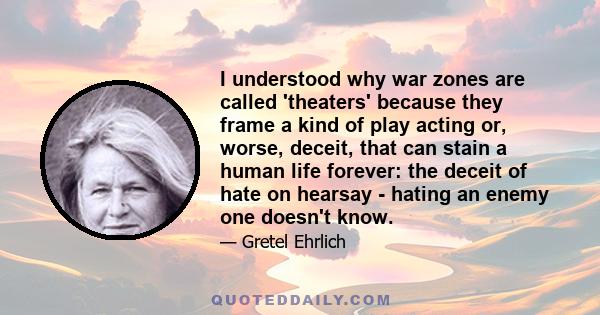 I understood why war zones are called 'theaters' because they frame a kind of play acting or, worse, deceit, that can stain a human life forever: the deceit of hate on hearsay - hating an enemy one doesn't know.