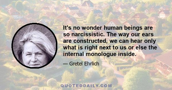 It's no wonder human beings are so narcissistic. The way our ears are constructed, we can hear only what is right next to us or else the internal monologue inside.