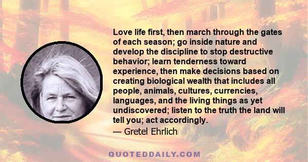 Love life first, then march through the gates of each season; go inside nature and develop the discipline to stop destructive behavior; learn tenderness toward experience, then make decisions based on creating