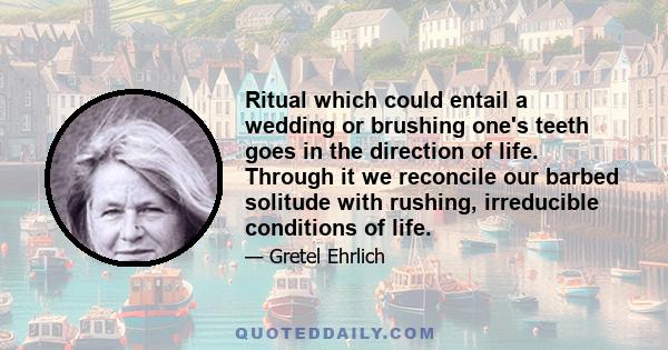 Ritual which could entail a wedding or brushing one's teeth goes in the direction of life. Through it we reconcile our barbed solitude with rushing, irreducible conditions of life.