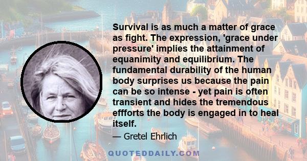 Survival is as much a matter of grace as fight. The expression, 'grace under pressure' implies the attainment of equanimity and equilibrium. The fundamental durability of the human body surprises us because the pain can 