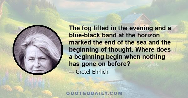 The fog lifted in the evening and a blue-black band at the horizon marked the end of the sea and the beginning of thought. Where does a beginning begin when nothing has gone on before?