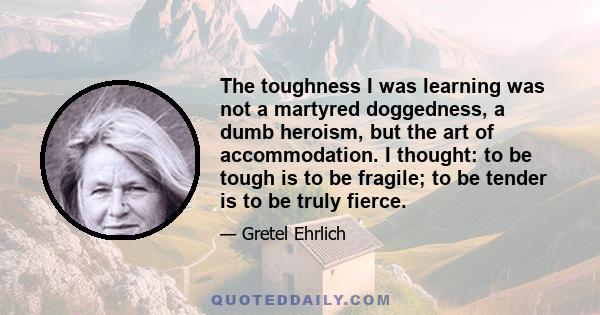 The toughness I was learning was not a martyred doggedness, a dumb heroism, but the art of accommodation. I thought: to be tough is to be fragile; to be tender is to be truly fierce.