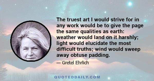 The truest art I would strive for in any work would be to give the page the same qualities as earth: weather would land on it harshly; light would elucidate the most difficult truths; wind would sweep away obtuse