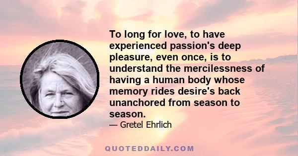 To long for love, to have experienced passion's deep pleasure, even once, is to understand the mercilessness of having a human body whose memory rides desire's back unanchored from season to season.