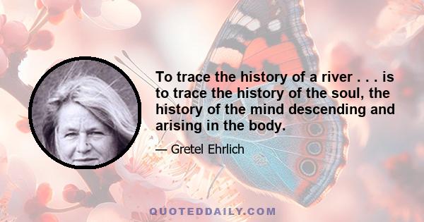 To trace the history of a river . . . is to trace the history of the soul, the history of the mind descending and arising in the body.