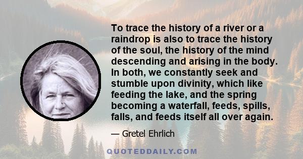 To trace the history of a river or a raindrop is also to trace the history of the soul, the history of the mind descending and arising in the body. In both, we constantly seek and stumble upon divinity, which like