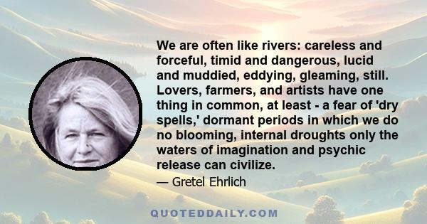 We are often like rivers: careless and forceful, timid and dangerous, lucid and muddied, eddying, gleaming, still. Lovers, farmers, and artists have one thing in common, at least - a fear of 'dry spells,' dormant