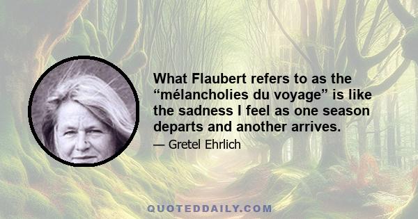 What Flaubert refers to as the “mélancholies du voyage” is like the sadness I feel as one season departs and another arrives.