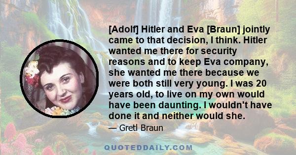 [Adolf] Hitler and Eva [Braun] jointly came to that decision, I think. Hitler wanted me there for security reasons and to keep Eva company, she wanted me there because we were both still very young. I was 20 years old,