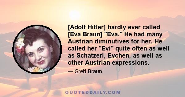 [Adolf Hitler] hardly ever called [Eva Braun] Eva. He had many Austrian diminutives for her. He called her Evi quite often as well as Schatzerl, Evchen, as well as other Austrian expressions.