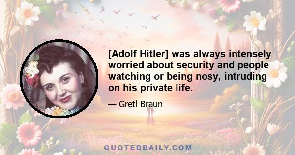 [Adolf Hitler] was always intensely worried about security and people watching or being nosy, intruding on his private life.