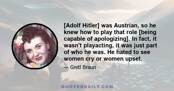 [Adolf Hitler] was Austrian, so he knew how to play that role [being capable of apologizing]. In fact, it wasn't playacting, it was just part of who he was. He hated to see women cry or women upset.