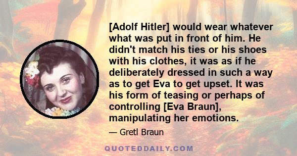 [Adolf Hitler] would wear whatever what was put in front of him. He didn't match his ties or his shoes with his clothes, it was as if he deliberately dressed in such a way as to get Eva to get upset. It was his form of