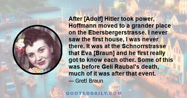 After [Adolf] Hitler took power, Hoffmann moved to a grander place on the Ebersbergerstrasse. I never saw the first house, I was never there. It was at the Schnorrstrasse that Eva [Braun] and he first really got to know 