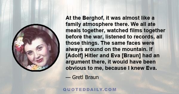 At the Berghof, it was almost like a family atmosphere there. We all ate meals together, watched films together before the war, listened to records, all those things. The same faces were always around on the mountain.