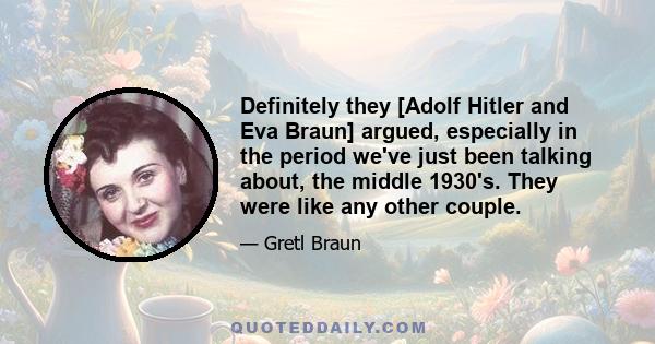 Definitely they [Adolf Hitler and Eva Braun] argued, especially in the period we've just been talking about, the middle 1930's. They were like any other couple.