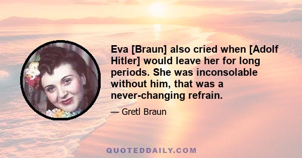 Eva [Braun] also cried when [Adolf Hitler] would leave her for long periods. She was inconsolable without him, that was a never-changing refrain.