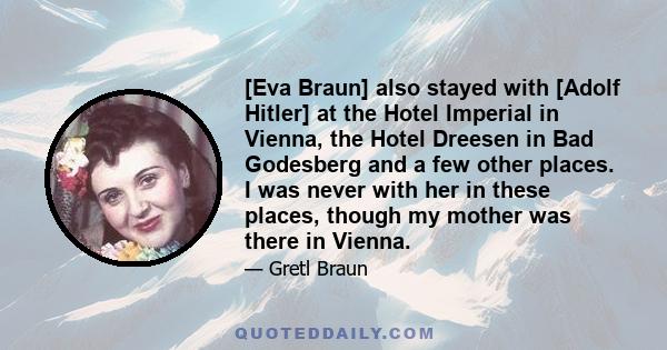 [Eva Braun] also stayed with [Adolf Hitler] at the Hotel Imperial in Vienna, the Hotel Dreesen in Bad Godesberg and a few other places. I was never with her in these places, though my mother was there in Vienna.