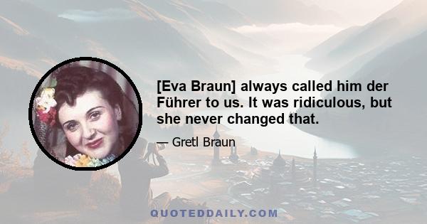 [Eva Braun] always called him der Führer to us. It was ridiculous, but she never changed that.