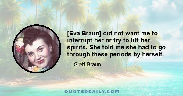 [Eva Braun] did not want me to interrupt her or try to lift her spirits. She told me she had to go through these periods by herself.