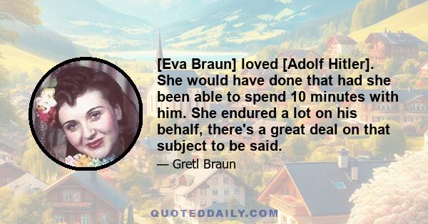 [Eva Braun] loved [Adolf Hitler]. She would have done that had she been able to spend 10 minutes with him. She endured a lot on his behalf, there's a great deal on that subject to be said.